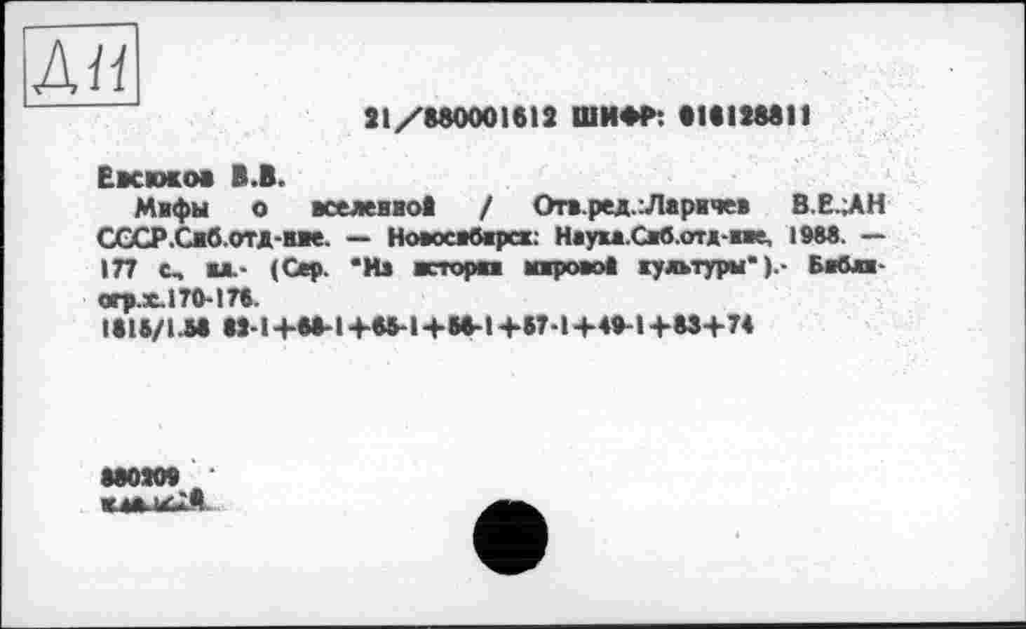 ﻿Ан
31/880001612 ШИФР: •18128811
Евсюков B.B.
Мифы о вселенноД / Отв.ред.іЛаричев В.Е..АН СССР.Снб.отд-нве. — Новосвбврсх: Нвука.Сжб.отд-жве, 1988. — 177 с, «JL- (Сер. *Из исторка atapoaot жултуры" Бебжж-огр.х.170-176.
I818/LM W-l+8»-l+«-l+M-t+5T-l+49-l+83+T4
880Ж» *
КМ4КХЙ.